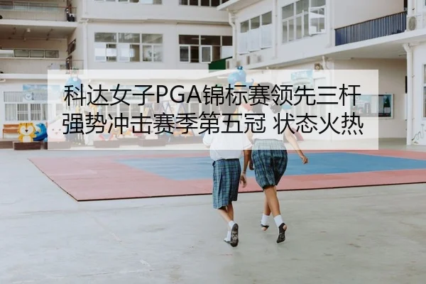 科达女子PGA锦标赛领先三杆 强势冲击赛季第五冠 状态火热
